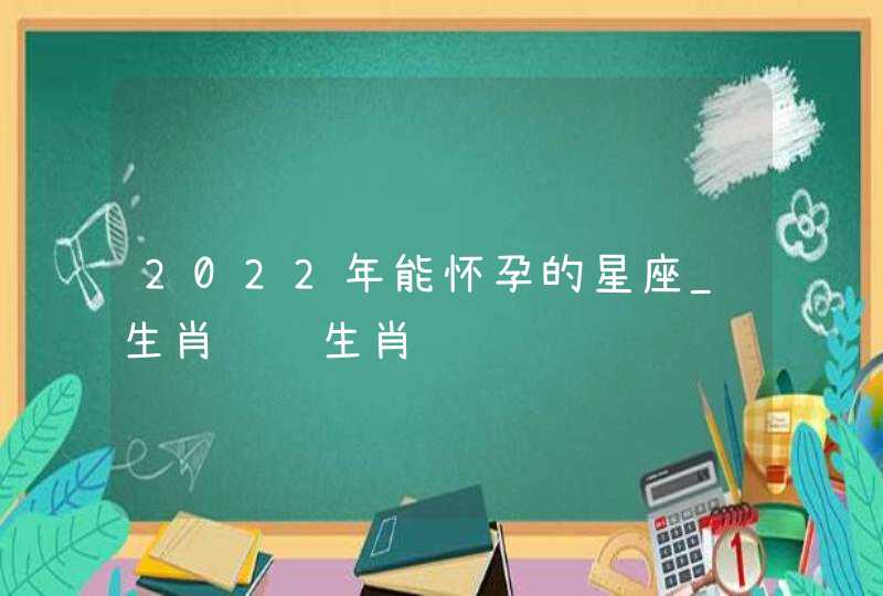 2022年能怀孕的星座_生肖马 生肖鸡